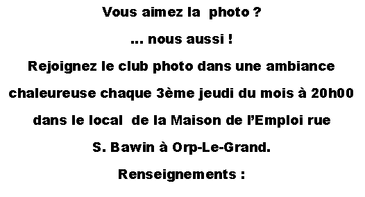 Text Box: Vous aimez la  photo&nbsp;?� nous aussi&nbsp;!Rejoignez le club photo dans une ambiance chaleureuse chaque 3�me jeudi du mois � 20h00dans le local  de la Maison de l�Emploi rue S. Bawin � Orp-Le-Grand.Renseignements&nbsp;: